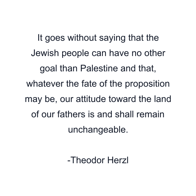 It goes without saying that the Jewish people can have no other goal than Palestine and that, whatever the fate of the proposition may be, our attitude toward the land of our fathers is and shall remain unchangeable.