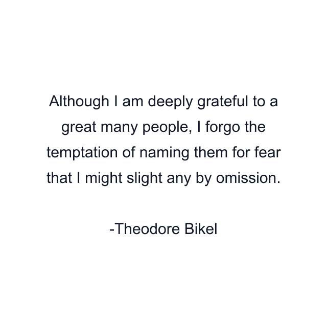 Although I am deeply grateful to a great many people, I forgo the temptation of naming them for fear that I might slight any by omission.