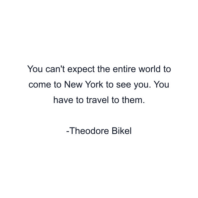 You can't expect the entire world to come to New York to see you. You have to travel to them.