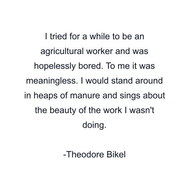 I tried for a while to be an agricultural worker and was hopelessly bored. To me it was meaningless. I would stand around in heaps of manure and sings about the beauty of the work I wasn't doing.