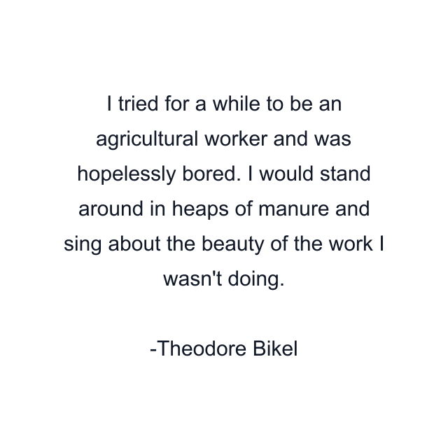 I tried for a while to be an agricultural worker and was hopelessly bored. I would stand around in heaps of manure and sing about the beauty of the work I wasn't doing.