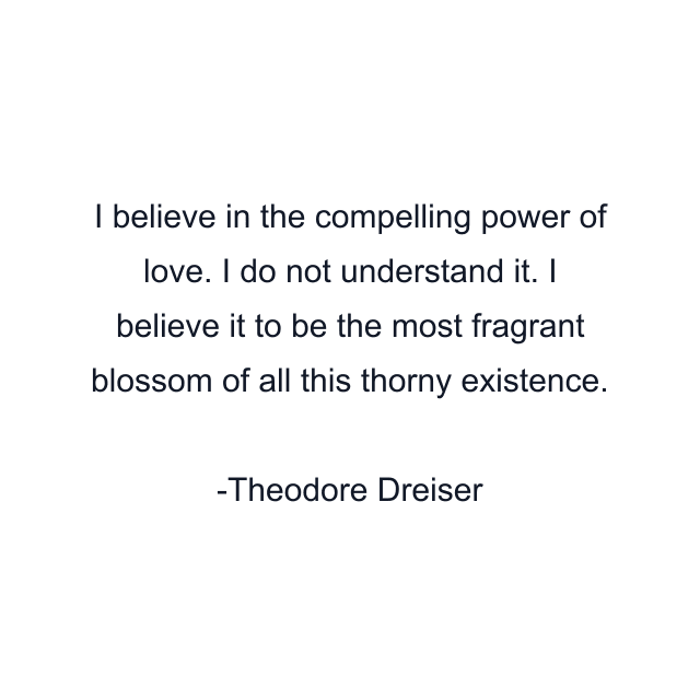 I believe in the compelling power of love. I do not understand it. I believe it to be the most fragrant blossom of all this thorny existence.