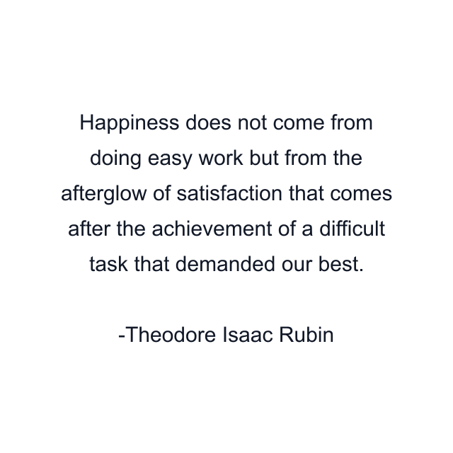 Happiness does not come from doing easy work but from the afterglow of satisfaction that comes after the achievement of a difficult task that demanded our best.