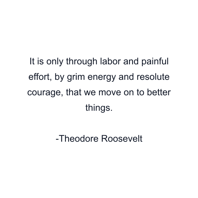 It is only through labor and painful effort, by grim energy and resolute courage, that we move on to better things.