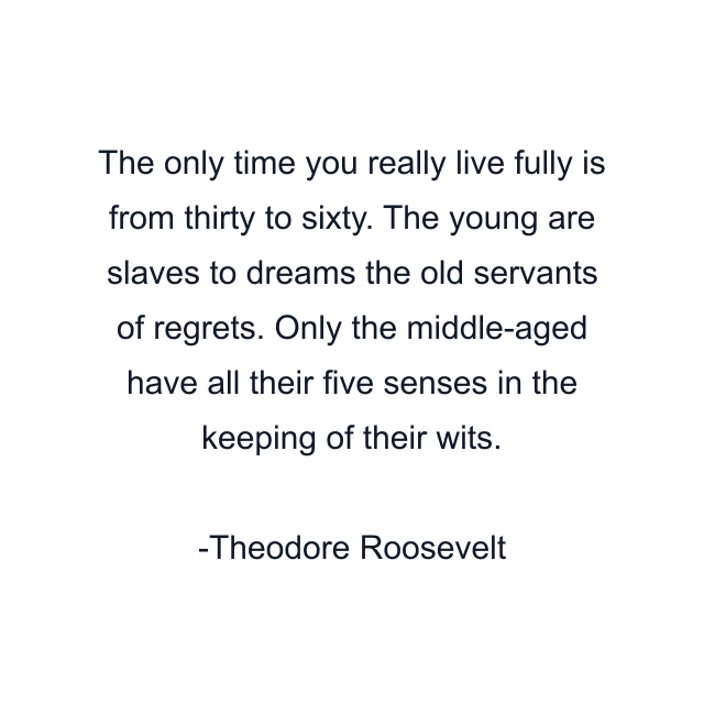 The only time you really live fully is from thirty to sixty. The young are slaves to dreams the old servants of regrets. Only the middle-aged have all their five senses in the keeping of their wits.