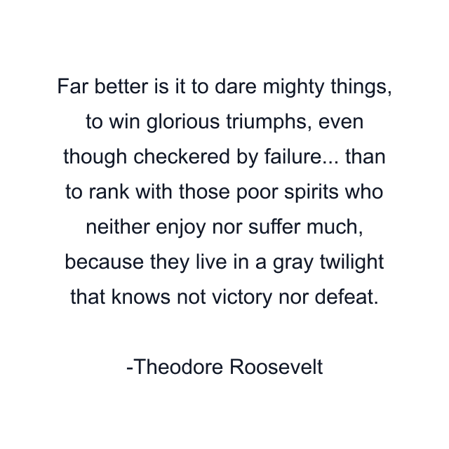 Far better is it to dare mighty things, to win glorious triumphs, even though checkered by failure... than to rank with those poor spirits who neither enjoy nor suffer much, because they live in a gray twilight that knows not victory nor defeat.