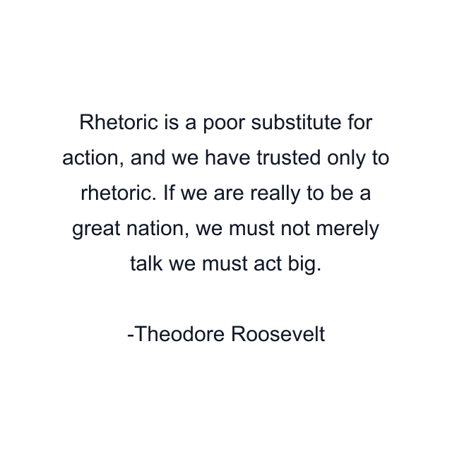 Rhetoric is a poor substitute for action, and we have trusted only to rhetoric. If we are really to be a great nation, we must not merely talk we must act big.