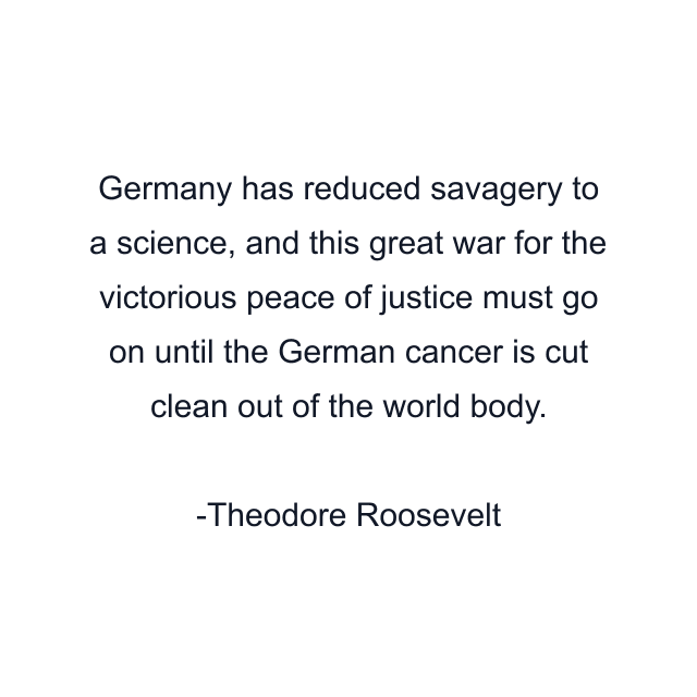 Germany has reduced savagery to a science, and this great war for the victorious peace of justice must go on until the German cancer is cut clean out of the world body.