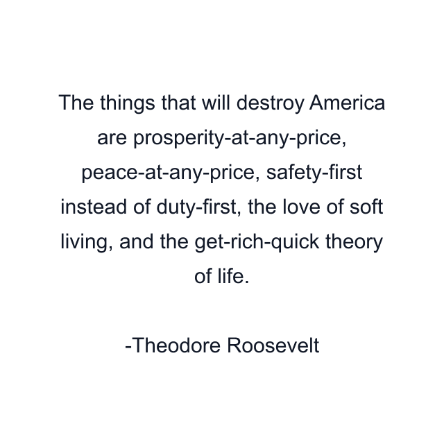 The things that will destroy America are prosperity-at-any-price, peace-at-any-price, safety-first instead of duty-first, the love of soft living, and the get-rich-quick theory of life.