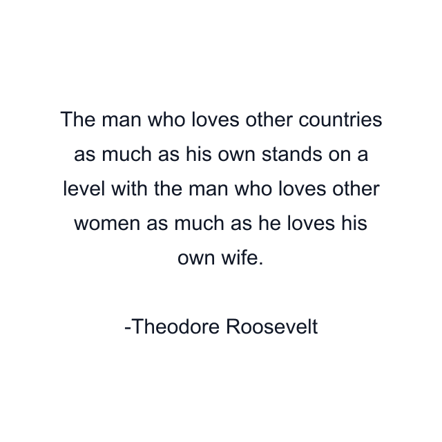 The man who loves other countries as much as his own stands on a level with the man who loves other women as much as he loves his own wife.