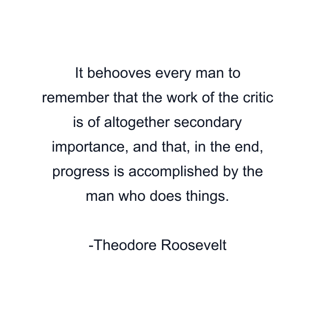 It behooves every man to remember that the work of the critic is of altogether secondary importance, and that, in the end, progress is accomplished by the man who does things.