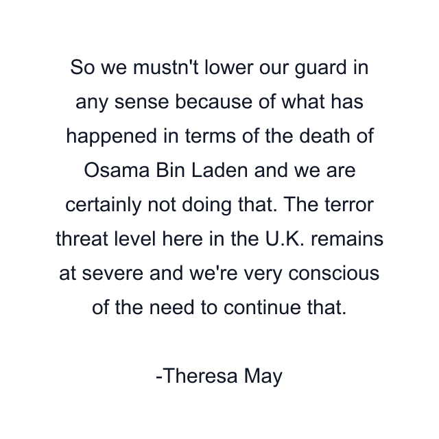 So we mustn't lower our guard in any sense because of what has happened in terms of the death of Osama Bin Laden and we are certainly not doing that. The terror threat level here in the U.K. remains at severe and we're very conscious of the need to continue that.