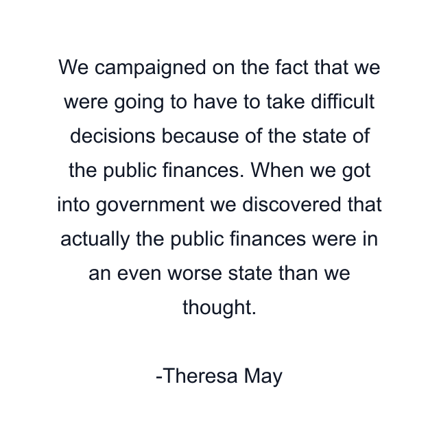 We campaigned on the fact that we were going to have to take difficult decisions because of the state of the public finances. When we got into government we discovered that actually the public finances were in an even worse state than we thought.