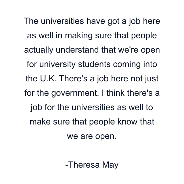 The universities have got a job here as well in making sure that people actually understand that we're open for university students coming into the U.K. There's a job here not just for the government, I think there's a job for the universities as well to make sure that people know that we are open.