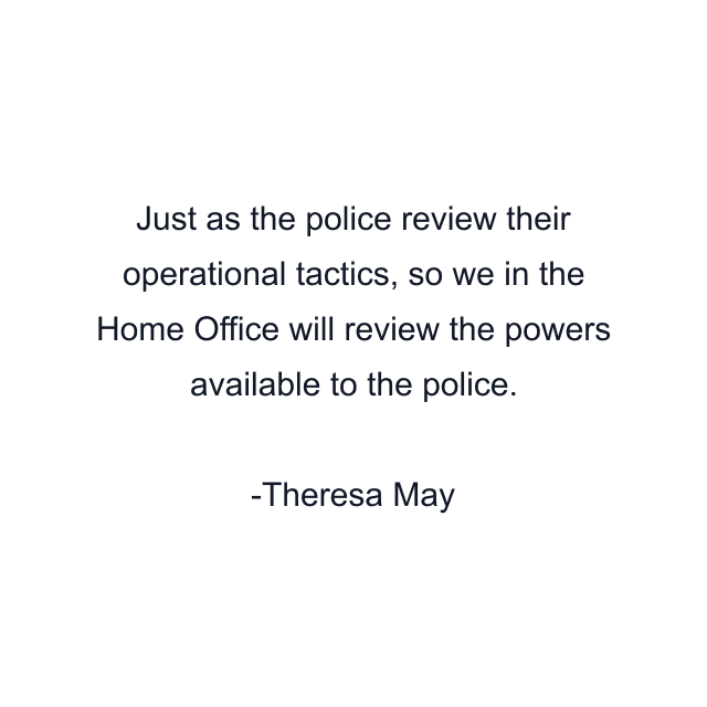 Just as the police review their operational tactics, so we in the Home Office will review the powers available to the police.