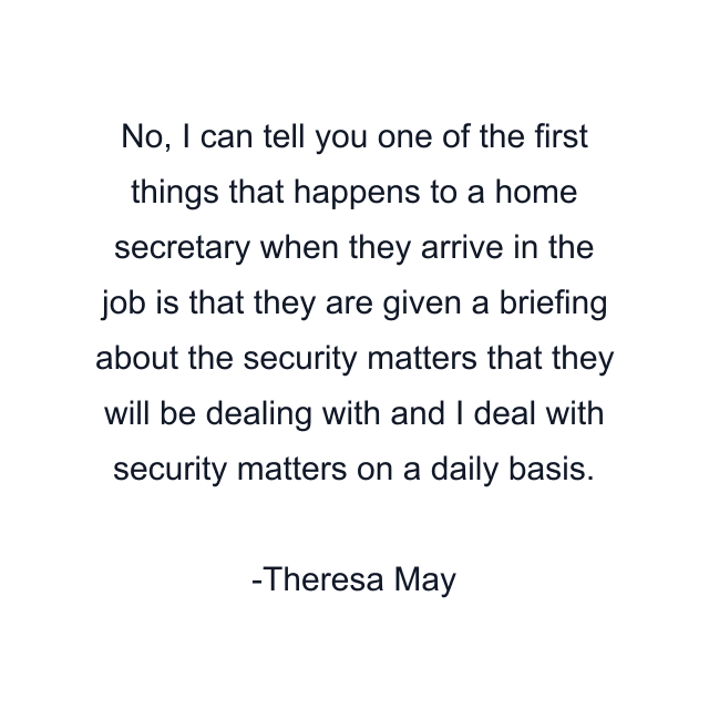 No, I can tell you one of the first things that happens to a home secretary when they arrive in the job is that they are given a briefing about the security matters that they will be dealing with and I deal with security matters on a daily basis.