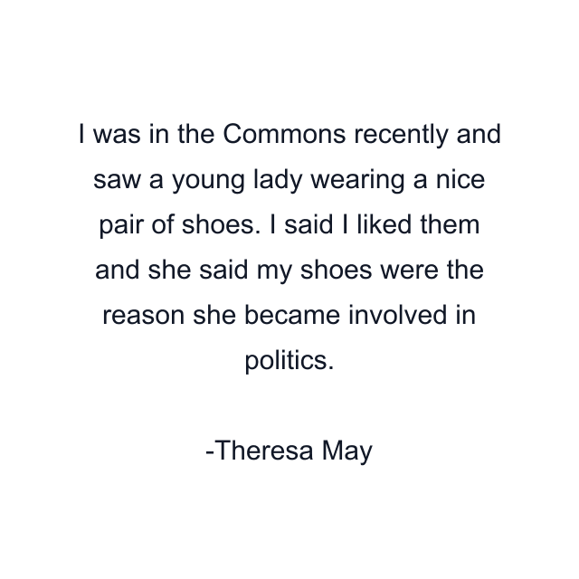 I was in the Commons recently and saw a young lady wearing a nice pair of shoes. I said I liked them and she said my shoes were the reason she became involved in politics.