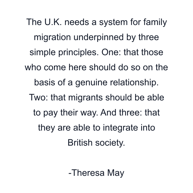 The U.K. needs a system for family migration underpinned by three simple principles. One: that those who come here should do so on the basis of a genuine relationship. Two: that migrants should be able to pay their way. And three: that they are able to integrate into British society.