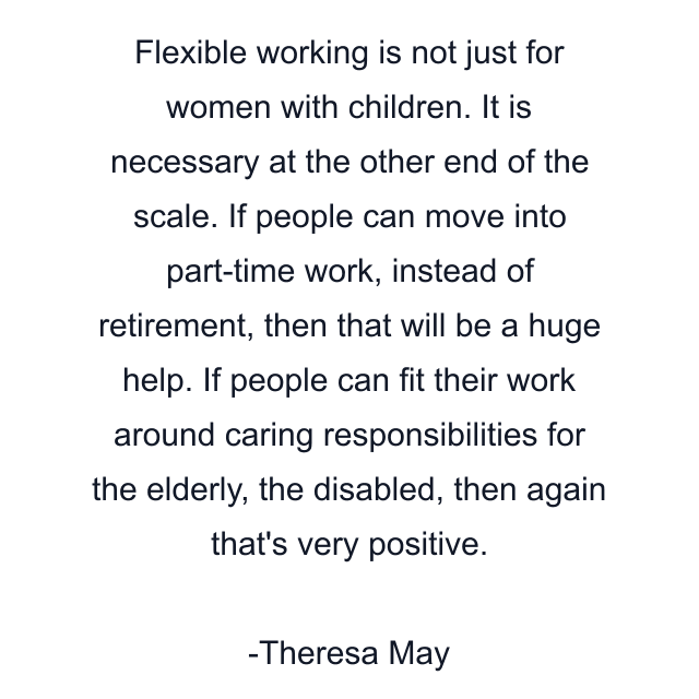 Flexible working is not just for women with children. It is necessary at the other end of the scale. If people can move into part-time work, instead of retirement, then that will be a huge help. If people can fit their work around caring responsibilities for the elderly, the disabled, then again that's very positive.