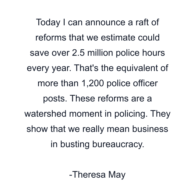 Today I can announce a raft of reforms that we estimate could save over 2.5 million police hours every year. That's the equivalent of more than 1,200 police officer posts. These reforms are a watershed moment in policing. They show that we really mean business in busting bureaucracy.