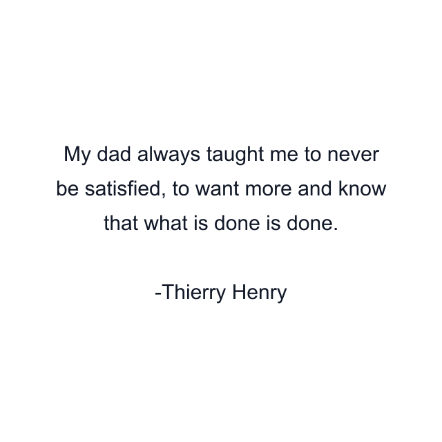 My dad always taught me to never be satisfied, to want more and know that what is done is done.