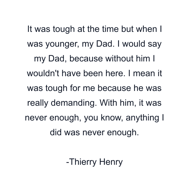 It was tough at the time but when I was younger, my Dad. I would say my Dad, because without him I wouldn't have been here. I mean it was tough for me because he was really demanding. With him, it was never enough, you know, anything I did was never enough.