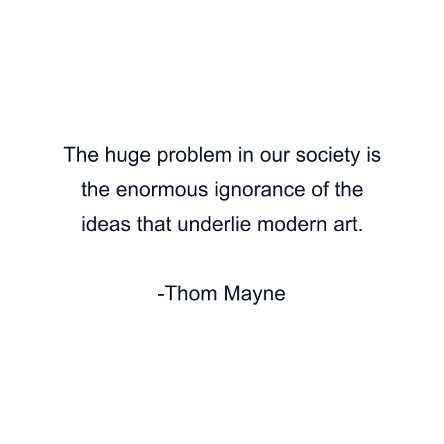 The huge problem in our society is the enormous ignorance of the ideas that underlie modern art.