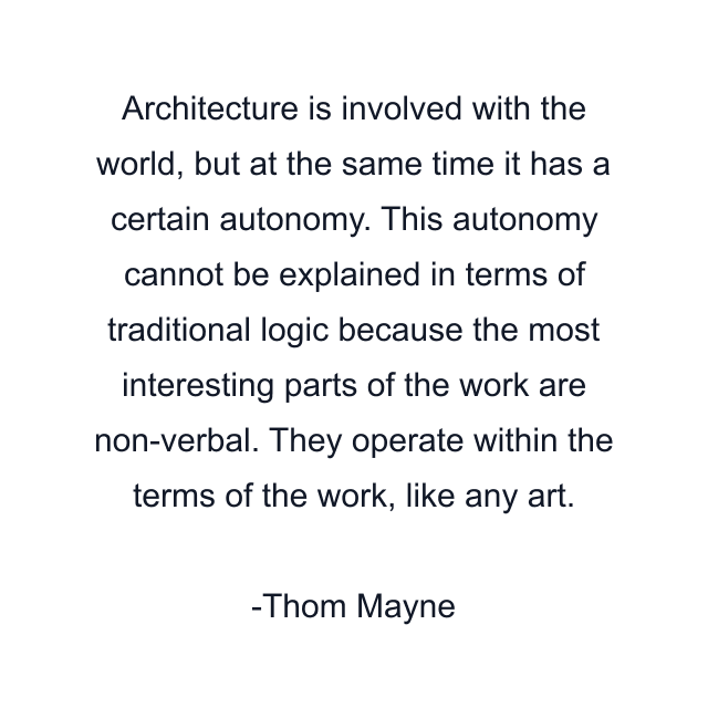 Architecture is involved with the world, but at the same time it has a certain autonomy. This autonomy cannot be explained in terms of traditional logic because the most interesting parts of the work are non-verbal. They operate within the terms of the work, like any art.