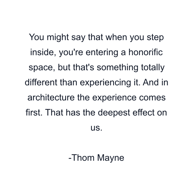 You might say that when you step inside, you're entering a honorific space, but that's something totally different than experiencing it. And in architecture the experience comes first. That has the deepest effect on us.