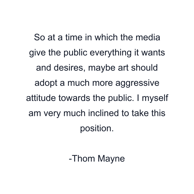 So at a time in which the media give the public everything it wants and desires, maybe art should adopt a much more aggressive attitude towards the public. I myself am very much inclined to take this position.