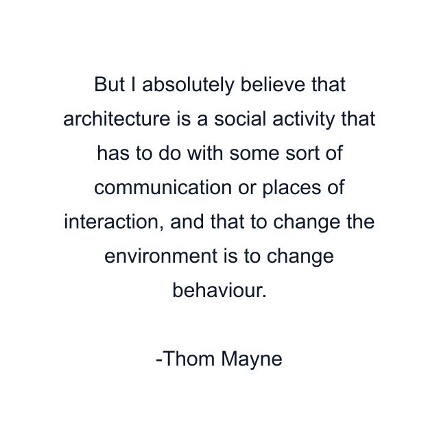 But I absolutely believe that architecture is a social activity that has to do with some sort of communication or places of interaction, and that to change the environment is to change behaviour.