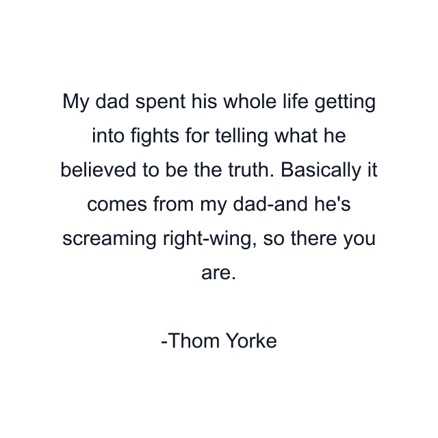 My dad spent his whole life getting into fights for telling what he believed to be the truth. Basically it comes from my dad-and he's screaming right-wing, so there you are.