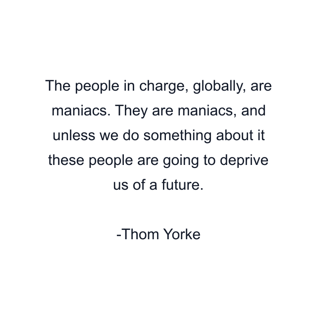 The people in charge, globally, are maniacs. They are maniacs, and unless we do something about it these people are going to deprive us of a future.