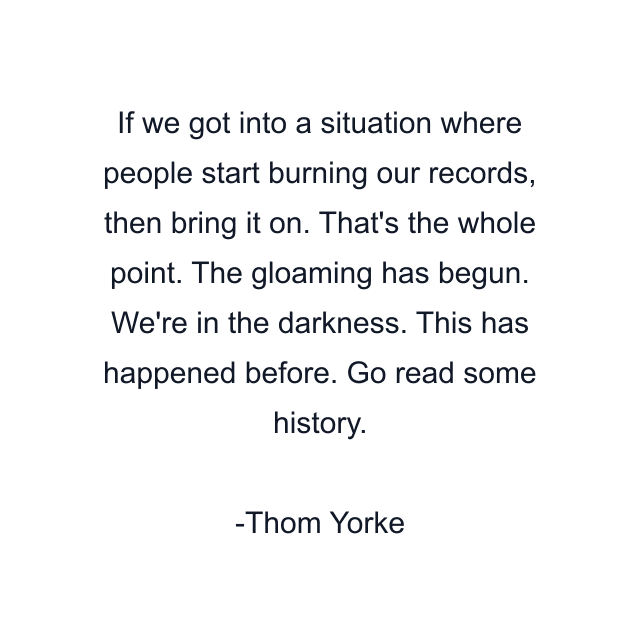 If we got into a situation where people start burning our records, then bring it on. That's the whole point. The gloaming has begun. We're in the darkness. This has happened before. Go read some history.