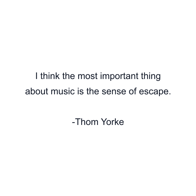 I think the most important thing about music is the sense of escape.