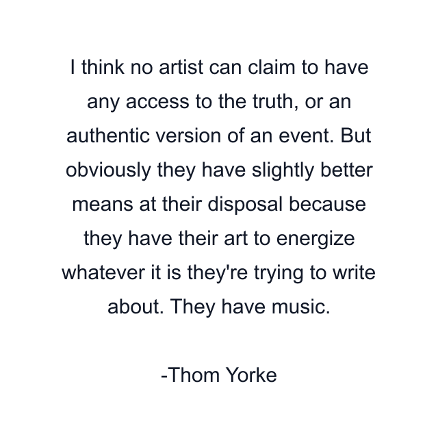 I think no artist can claim to have any access to the truth, or an authentic version of an event. But obviously they have slightly better means at their disposal because they have their art to energize whatever it is they're trying to write about. They have music.