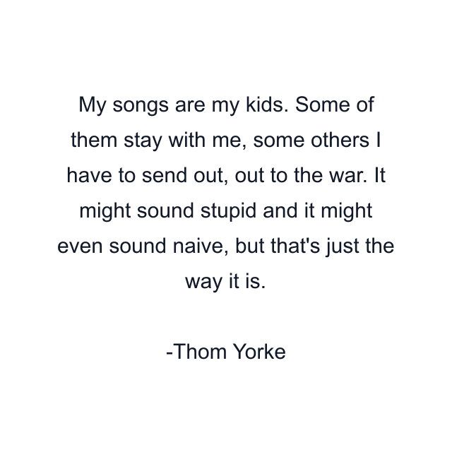 My songs are my kids. Some of them stay with me, some others I have to send out, out to the war. It might sound stupid and it might even sound naive, but that's just the way it is.