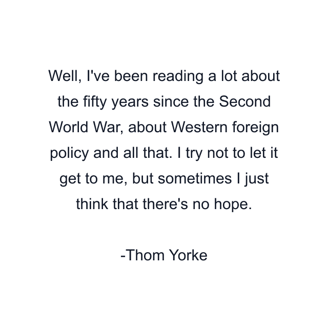 Well, I've been reading a lot about the fifty years since the Second World War, about Western foreign policy and all that. I try not to let it get to me, but sometimes I just think that there's no hope.