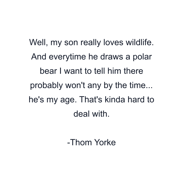 Well, my son really loves wildlife. And everytime he draws a polar bear I want to tell him there probably won't any by the time... he's my age. That's kinda hard to deal with.