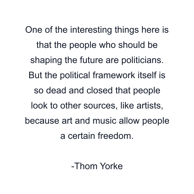 One of the interesting things here is that the people who should be shaping the future are politicians. But the political framework itself is so dead and closed that people look to other sources, like artists, because art and music allow people a certain freedom.