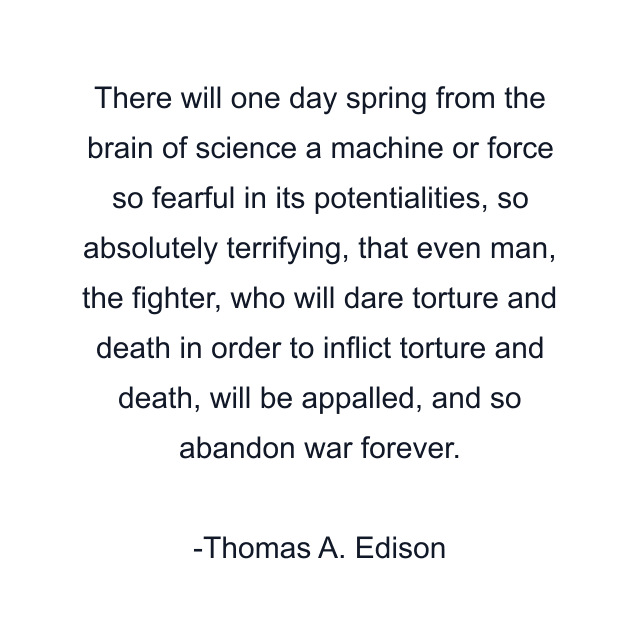 There will one day spring from the brain of science a machine or force so fearful in its potentialities, so absolutely terrifying, that even man, the fighter, who will dare torture and death in order to inflict torture and death, will be appalled, and so abandon war forever.