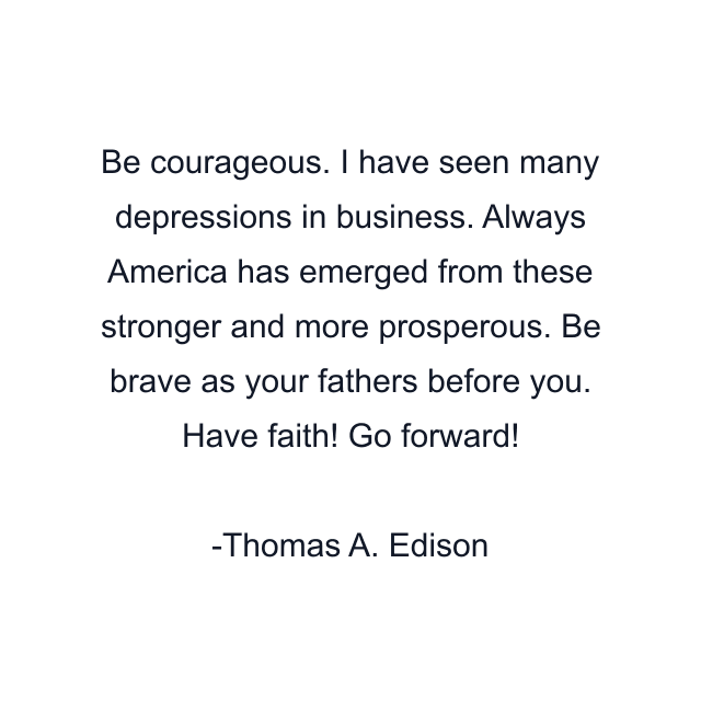 Be courageous. I have seen many depressions in business. Always America has emerged from these stronger and more prosperous. Be brave as your fathers before you. Have faith! Go forward!