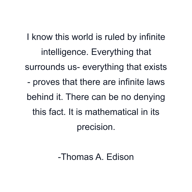 I know this world is ruled by infinite intelligence. Everything that surrounds us- everything that exists - proves that there are infinite laws behind it. There can be no denying this fact. It is mathematical in its precision.