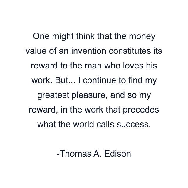 One might think that the money value of an invention constitutes its reward to the man who loves his work. But... I continue to find my greatest pleasure, and so my reward, in the work that precedes what the world calls success.