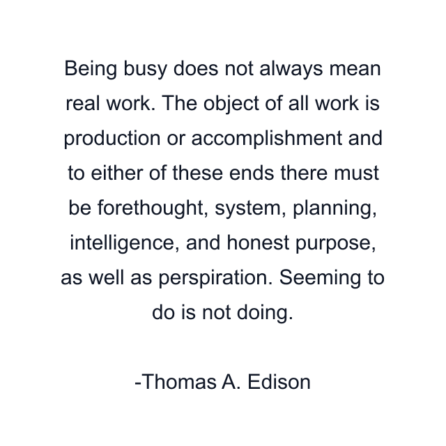 Being busy does not always mean real work. The object of all work is production or accomplishment and to either of these ends there must be forethought, system, planning, intelligence, and honest purpose, as well as perspiration. Seeming to do is not doing.