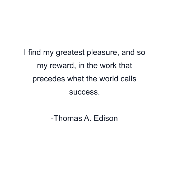 I find my greatest pleasure, and so my reward, in the work that precedes what the world calls success.