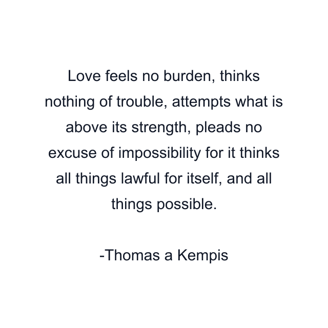 Love feels no burden, thinks nothing of trouble, attempts what is above its strength, pleads no excuse of impossibility for it thinks all things lawful for itself, and all things possible.