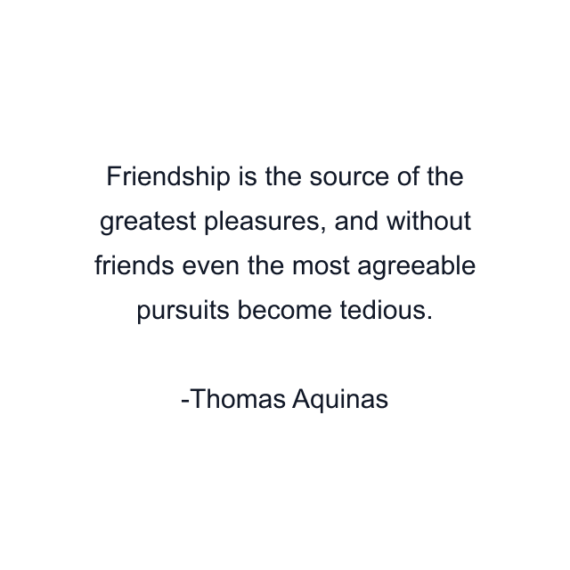 Friendship is the source of the greatest pleasures, and without friends even the most agreeable pursuits become tedious.