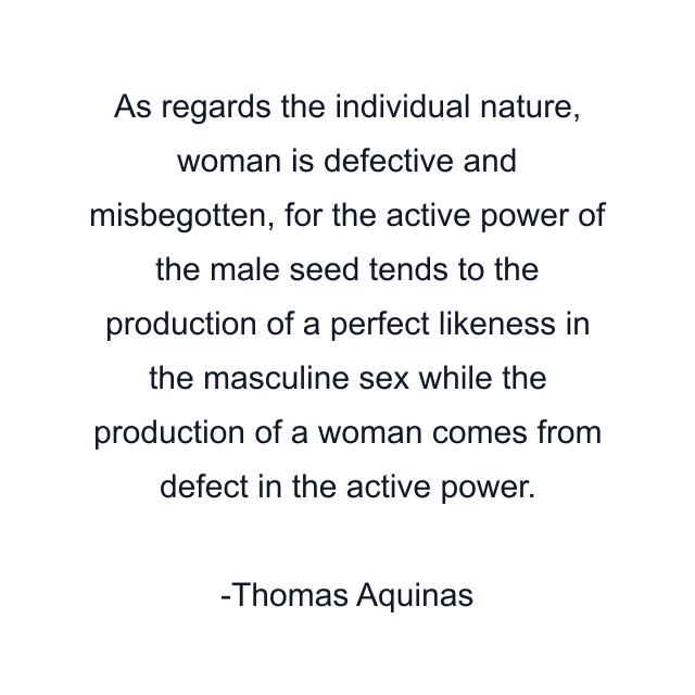 As regards the individual nature, woman is defective and misbegotten, for the active power of the male seed tends to the production of a perfect likeness in the masculine sex while the production of a woman comes from defect in the active power.