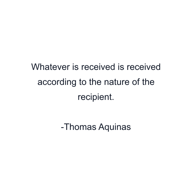 Whatever is received is received according to the nature of the recipient.